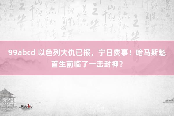 99abcd 以色列大仇已报，宁日费事！哈马斯魁首生前临了一击封神？