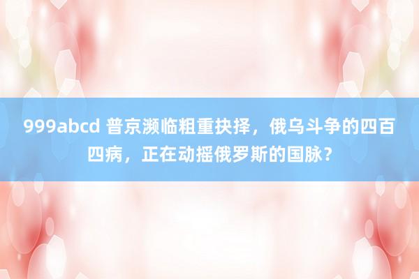 999abcd 普京濒临粗重抉择，俄乌斗争的四百四病，正在动摇俄罗斯的国脉？