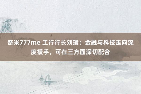 奇米777me 工行行长刘珺：金融与科技走向深度援手，可在三方面深切配合