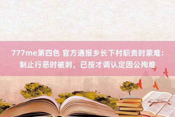 777me第四色 官方通报乡长下村职责时蒙难：制止行恶时被刺，已按才调认定因公殉难