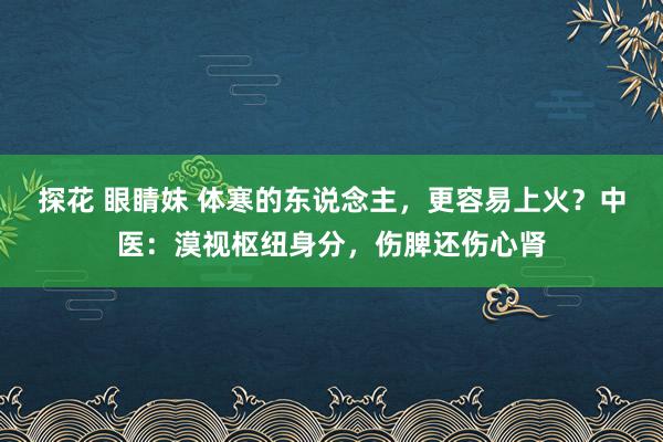 探花 眼睛妹 体寒的东说念主，更容易上火？中医：漠视枢纽身分，伤脾还伤心肾