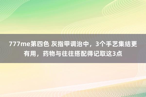 777me第四色 灰指甲调治中，3个手艺集结更有用，药物与往往搭配得记取这3点