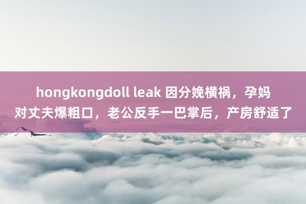 hongkongdoll leak 因分娩横祸，孕妈对丈夫爆粗口，老公反手一巴掌后，产房舒适了