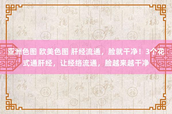 亚洲色图 欧美色图 肝经流通，脸就干净！3个花式通肝经，让经络流通，脸越来越干净