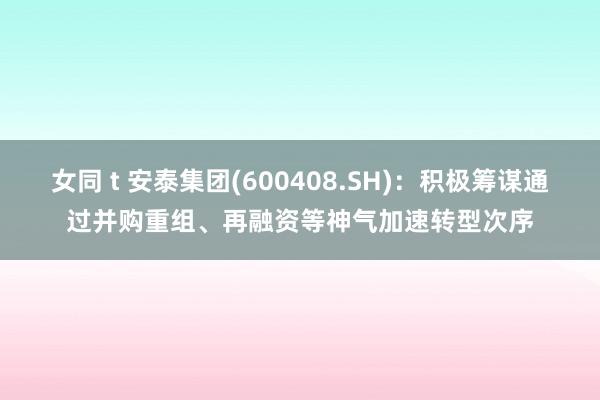 女同 t 安泰集团(600408.SH)：积极筹谋通过并购重组、再融资等神气加速转型次序