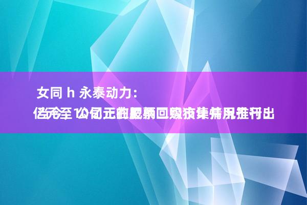 女同 h 永泰动力：
当今，公司正在把柄二级市集情况推行5亿元至10亿元的股票回购狡计并用于刊出