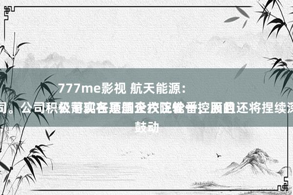 777me影视 航天能源：
公司现在是航天六院惟一控股的上市公司。公司积极落实各项国企校正轮番，而且还将捏续深切鼓动