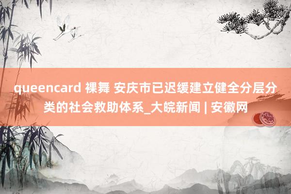 queencard 裸舞 安庆市已迟缓建立健全分层分类的社会救助体系_大皖新闻 | 安徽网