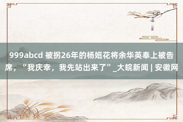 999abcd 被拐26年的杨妞花将余华英奉上被告席，“我庆幸，我先站出来了”_大皖新闻 | 安徽网