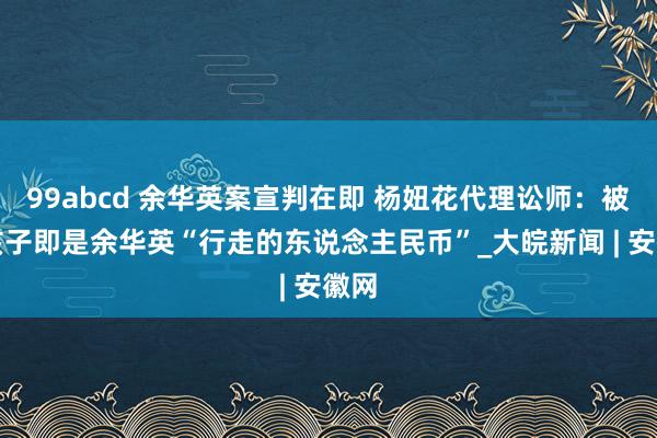 99abcd 余华英案宣判在即 杨妞花代理讼师：被拐孩子即是余华英“行走的东说念主民币”_大皖新闻 | 安徽网