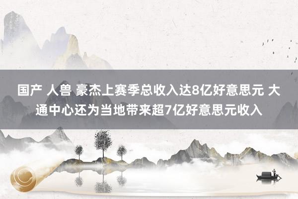 国产 人兽 豪杰上赛季总收入达8亿好意思元 大通中心还为当地带来超7亿好意思元收入