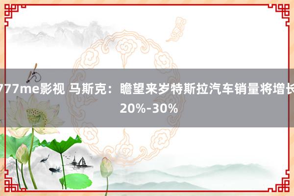 777me影视 马斯克：瞻望来岁特斯拉汽车销量将增长 20%-30%