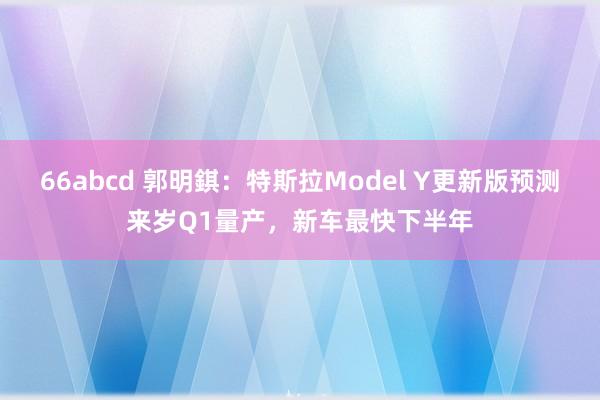 66abcd 郭明錤：特斯拉Model Y更新版预测来岁Q1量产，新车最快下半年