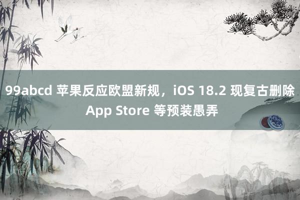 99abcd 苹果反应欧盟新规，iOS 18.2 现复古删除 App Store 等预装愚弄