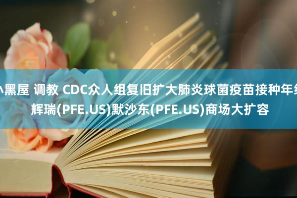 小黑屋 调教 CDC众人组复旧扩大肺炎球菌疫苗接种年级 辉瑞(PFE.US)默沙东(PFE.US)商场大扩容