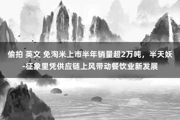 偷拍 英文 免淘米上市半年销量超2万吨，半天妖-征象里凭供应链上风带动餐饮业新发展