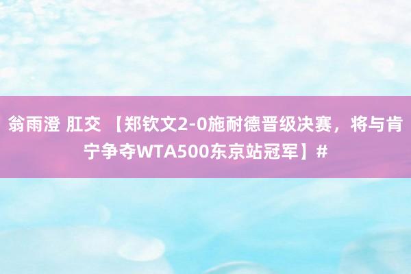 翁雨澄 肛交 【郑钦文2-0施耐德晋级决赛，将与肯宁争夺WTA500东京站冠军】#