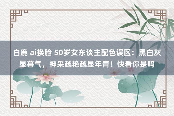 白鹿 ai换脸 50岁女东谈主配色误区：黑白灰显暮气，神采越艳越显年青！快看你是吗