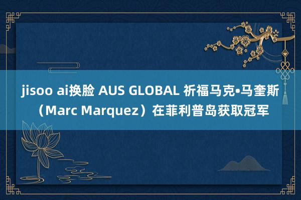 jisoo ai换脸 AUS GLOBAL 祈福马克•马奎斯（Marc Marquez）在菲利普岛获取冠军