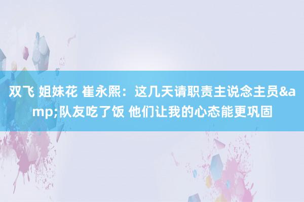 双飞 姐妹花 崔永熙：这几天请职责主说念主员&队友吃了饭 他们让我的心态能更巩固