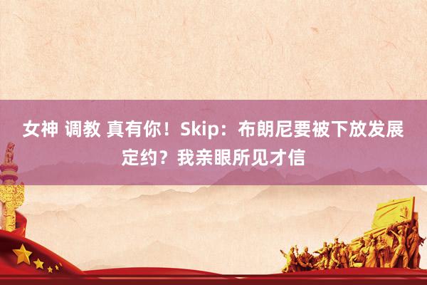 女神 调教 真有你！Skip：布朗尼要被下放发展定约？我亲眼所见才信