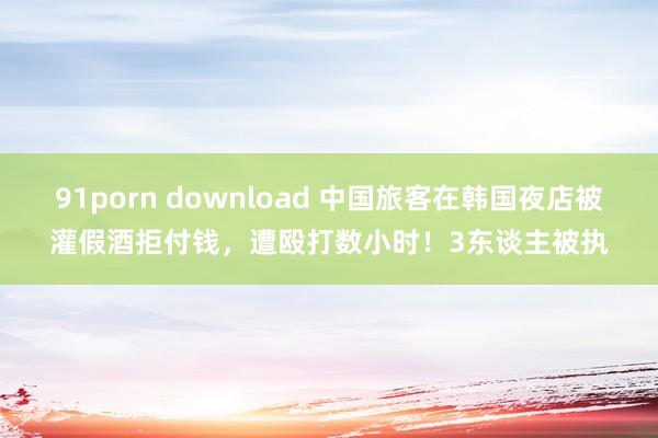 91porn download 中国旅客在韩国夜店被灌假酒拒付钱，遭殴打数小时！3东谈主被执