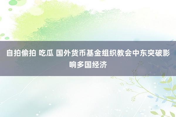 自拍偷拍 吃瓜 国外货币基金组织教会中东突破影响多国经济