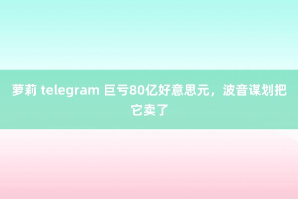 萝莉 telegram 巨亏80亿好意思元，波音谋划把它卖了