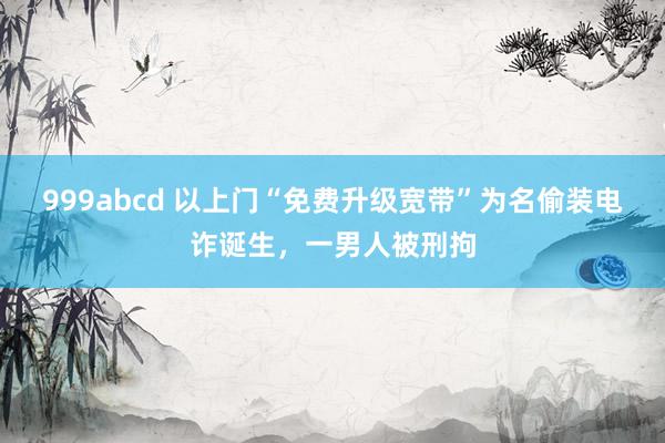 999abcd 以上门“免费升级宽带”为名偷装电诈诞生，一男人被刑拘