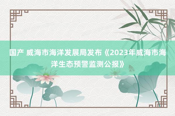 国产 威海市海洋发展局发布《2023年威海市海洋生态预警监测公报》