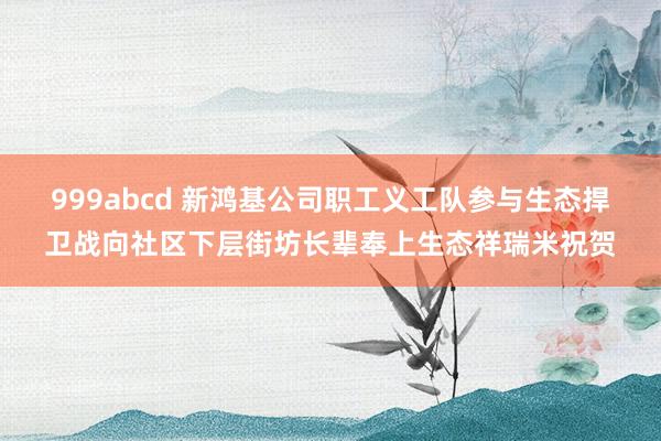 999abcd 新鸿基公司职工义工队参与生态捍卫战向社区下层街坊长辈奉上生态祥瑞米祝贺