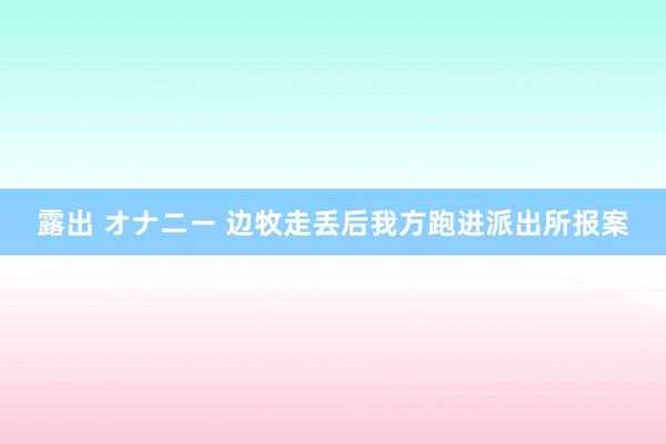 露出 オナニー 边牧走丢后我方跑进派出所报案