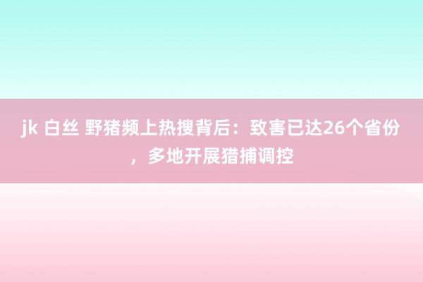 jk 白丝 野猪频上热搜背后：致害已达26个省份，多地开展猎捕调控