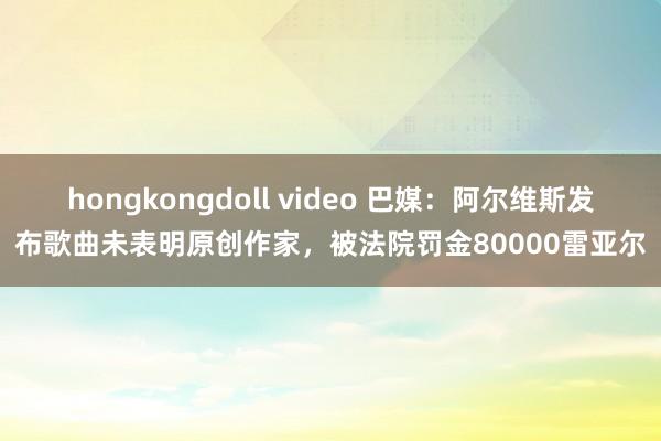 hongkongdoll video 巴媒：阿尔维斯发布歌曲未表明原创作家，被法院罚金80000雷亚尔