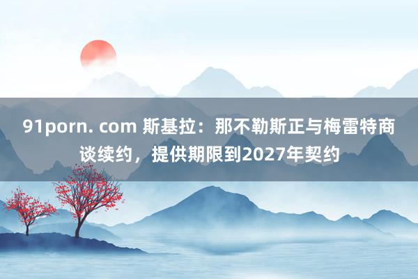 91porn. com 斯基拉：那不勒斯正与梅雷特商谈续约，提供期限到2027年契约