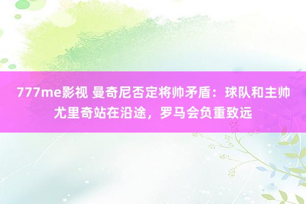 777me影视 曼奇尼否定将帅矛盾：球队和主帅尤里奇站在沿途，罗马会负重致远