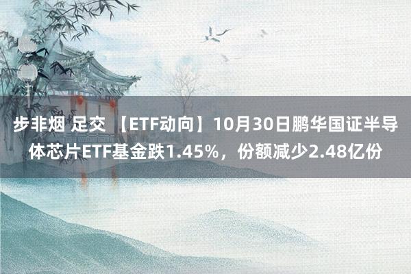 步非烟 足交 【ETF动向】10月30日鹏华国证半导体芯片ETF基金跌1.45%，份额减少2.48亿份