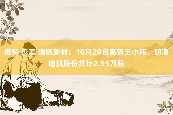 推特 反差 瑞联新材：10月29日高管王小伟、胡湛增抓股份共计2.95万股