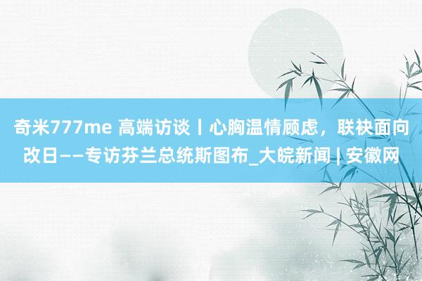 奇米777me 高端访谈丨心胸温情顾虑，联袂面向改日——专访芬兰总统斯图布_大皖新闻 | 安徽网