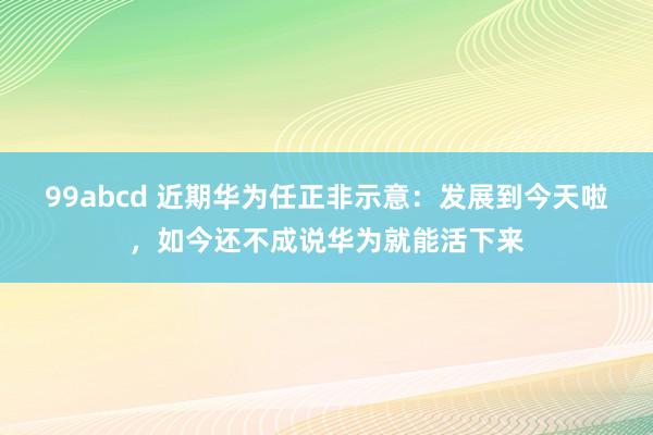 99abcd 近期华为任正非示意：发展到今天啦，如今还不成说华为就能活下来