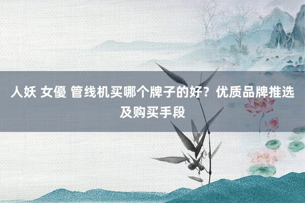 人妖 女優 管线机买哪个牌子的好？优质品牌推选及购买手段