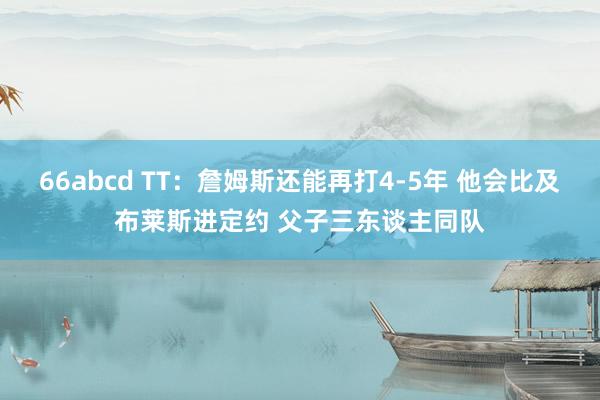 66abcd TT：詹姆斯还能再打4-5年 他会比及布莱斯进定约 父子三东谈主同队