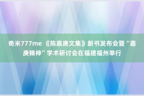 奇米777me 《陈嘉庚文集》新书发布会暨“嘉庚精神”学术研讨会在福建福州举行