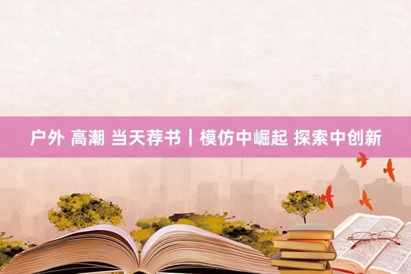 户外 高潮 当天荐书｜模仿中崛起 探索中创新