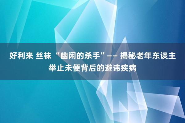 好利来 丝袜 “幽闲的杀手”—— 揭秘老年东谈主举止未便背后的避讳疾病