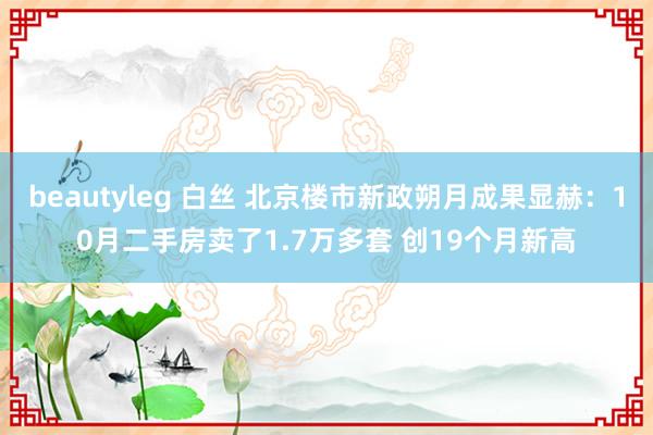 beautyleg 白丝 北京楼市新政朔月成果显赫：10月二手房卖了1.7万多套 创19个月新高