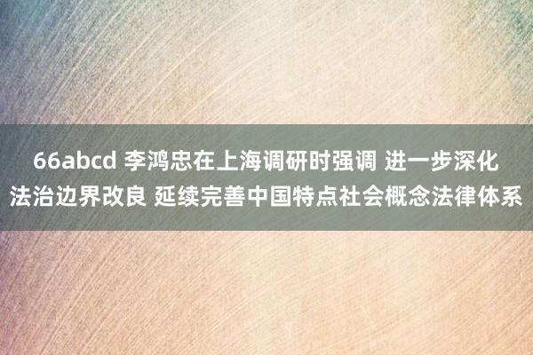 66abcd 李鸿忠在上海调研时强调 进一步深化法治边界改良 延续完善中国特点社会概念法律体系