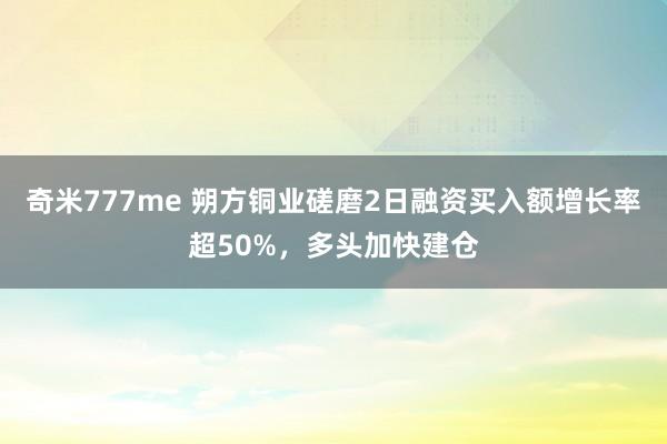 奇米777me 朔方铜业磋磨2日融资买入额增长率超50%，多头加快建仓