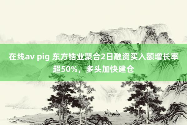 在线av pig 东方锆业聚合2日融资买入额增长率超50%，多头加快建仓