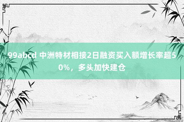 99abcd 中洲特材相接2日融资买入额增长率超50%，多头加快建仓